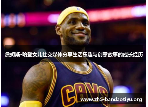 詹姆斯·哈登女儿社交媒体分享生活乐趣与创意故事的成长经历