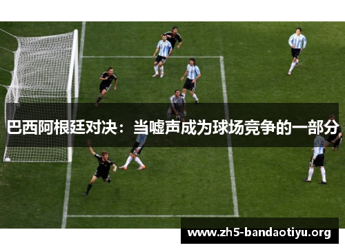 巴西阿根廷对决：当嘘声成为球场竞争的一部分