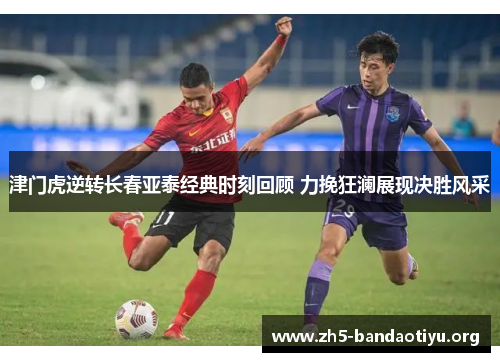 津门虎逆转长春亚泰经典时刻回顾 力挽狂澜展现决胜风采