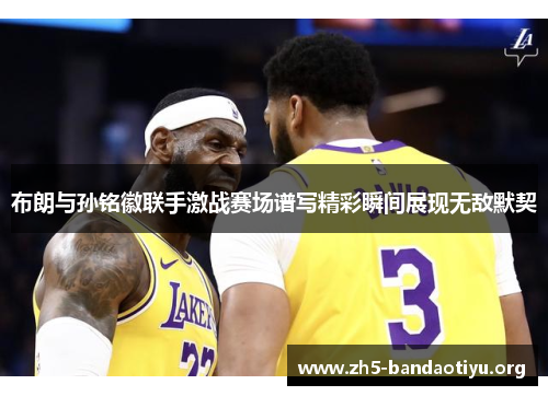 布朗与孙铭徽联手激战赛场谱写精彩瞬间展现无敌默契