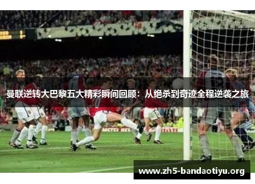 曼联逆转大巴黎五大精彩瞬间回顾:从绝杀到奇迹全程逆袭之旅 曼联逆转大巴黎五大精彩瞬间回顾:从绝杀到奇迹全程逆袭之旅