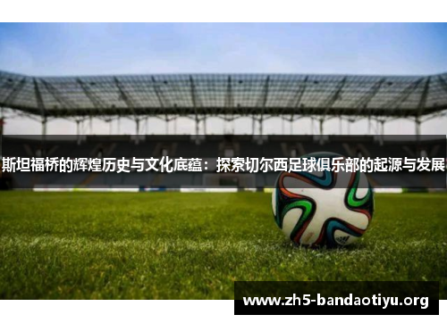 斯坦福桥的辉煌历史与文化底蕴：探索切尔西足球俱乐部的起源与发展