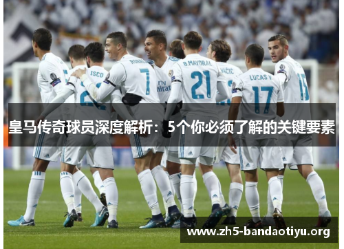 皇马传奇球员深度解析：5个你必须了解的关键要素