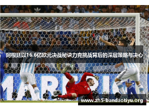 阿根廷以16.6亿欧元决战秘诀力克挑战背后的深层策略与决心