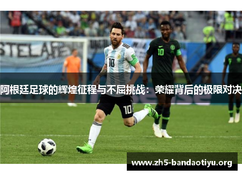 阿根廷足球的辉煌征程与不屈挑战：荣耀背后的极限对决