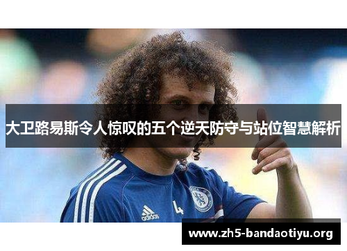 大卫路易斯令人惊叹的五个逆天防守与站位智慧解析 大卫路易斯令人惊叹的五个逆天防守与站位智慧解析
