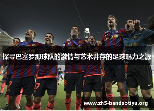探寻巴塞罗那球队的激情与艺术并存的足球魅力之源 探寻巴塞罗那球队的激情与艺术并存的足球魅力之源