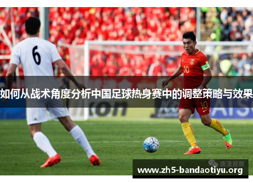 如何从战术角度分析中国足球热身赛中的调整策略与效果 如何从战术角度分析中国足球热身赛中的调整策略与效果