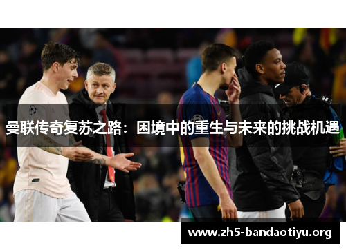 曼联传奇复苏之路：困境中的重生与未来的挑战机遇